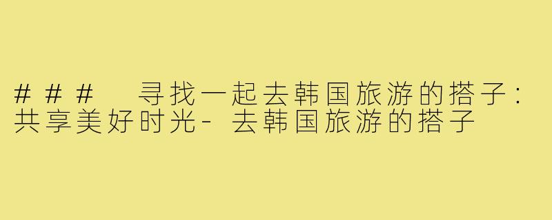 ### 寻找一起去韩国旅游的搭子:共享美好时光-去韩国旅游的搭子