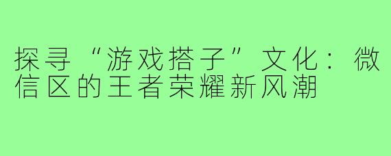 探寻“游戏搭子”文化:微信区的王者荣耀新风潮