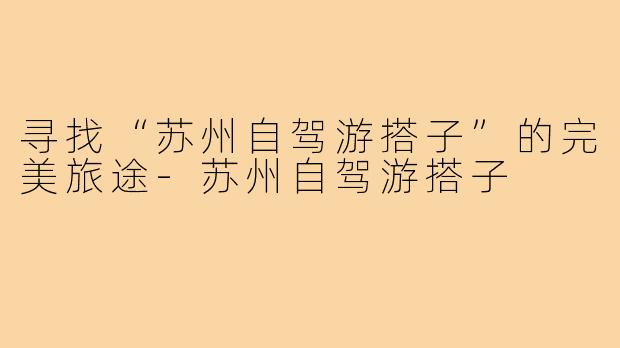 寻找“苏州自驾游搭子”的完美旅途-苏州自驾游搭子