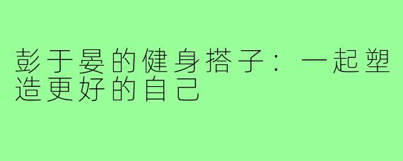 彭于晏的健身搭子:一起塑造更好的自己