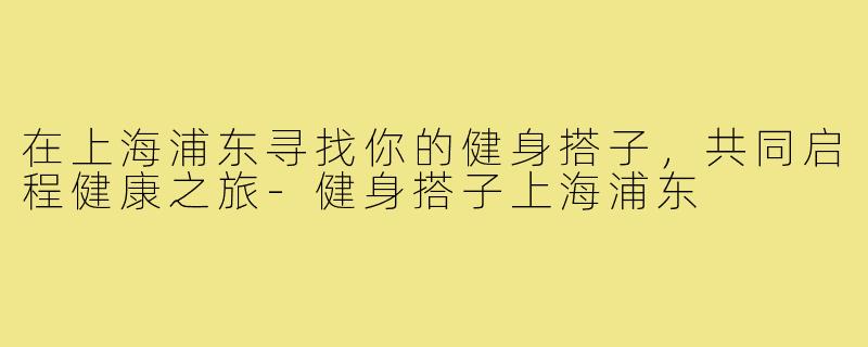 在上海浦东寻找你的健身搭子,共同启程健康之旅-健身搭子上海浦东