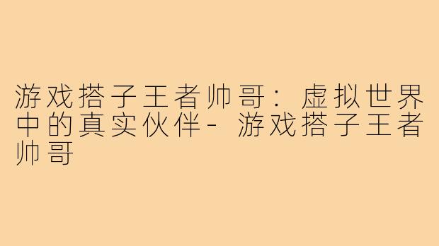 游戏搭子王者帅哥:虚拟世界中的真实伙伴-游戏搭子王者帅哥
