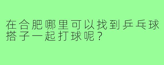 在合肥哪里可以找到乒乓球搭子一起打球呢？