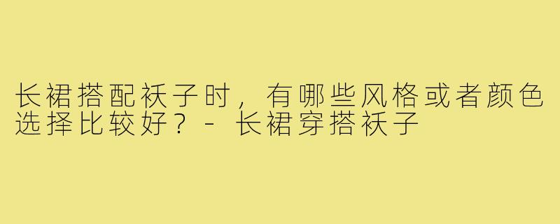 长裙搭配袄子时，有哪些风格或者颜色选择比较好？-长裙穿搭袄子