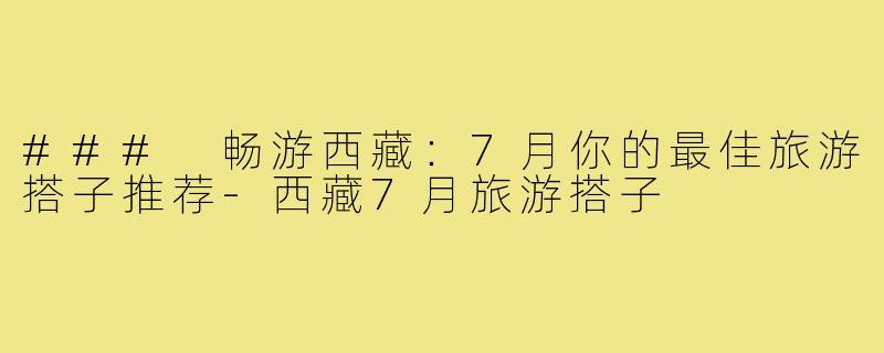 ### 畅游西藏:7月你的最佳旅游搭子推荐-西藏7月旅游搭子