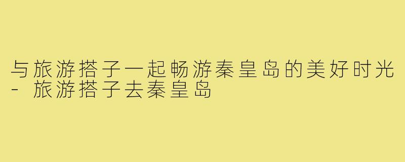 与旅游搭子一起畅游秦皇岛的美好时光-旅游搭子去秦皇岛