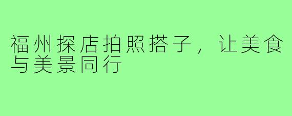 福州探店拍照搭子,让美食与美景同行
