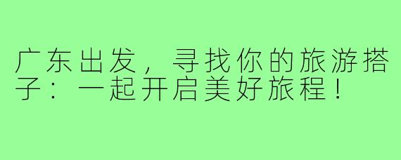 广东出发,寻找你的旅游搭子:一起开启美好旅程!
