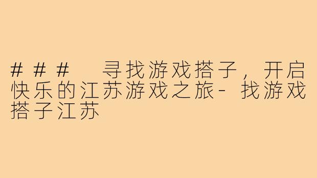 ### 寻找游戏搭子,开启快乐的江苏游戏之旅-找游戏搭子江苏