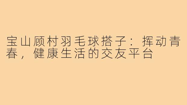 宝山顾村羽毛球搭子：挥动青春，健康生活的交友平台