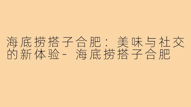 海底捞搭子合肥:美味与社交的新体验-海底捞搭子合肥