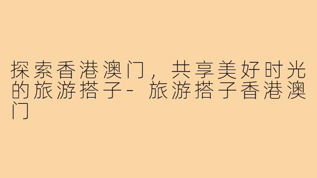 探索香港澳门,共享美好时光的旅游搭子-旅游搭子香港澳门