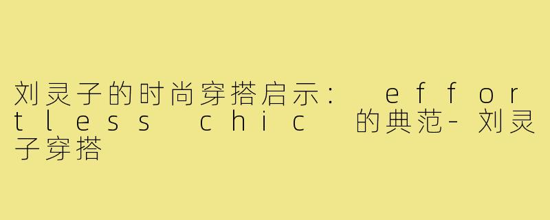 刘灵子的时尚穿搭启示: effortless chic 的典范-刘灵子穿搭