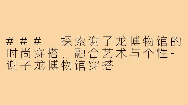 ### 探索谢子龙博物馆的时尚穿搭,融合艺术与个性-谢子龙博物馆穿搭