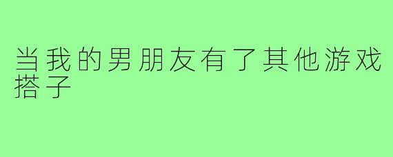 当我的男朋友有了其他游戏搭子