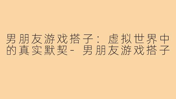 男朋友游戏搭子:虚拟世界中的真实默契-男朋友游戏搭子