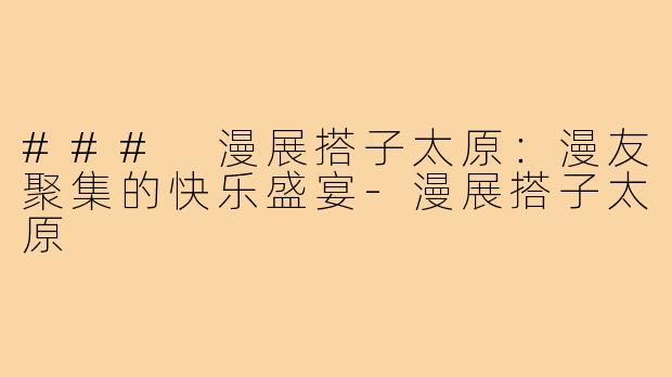 ### 漫展搭子太原:漫友聚集的快乐盛宴-漫展搭子太原