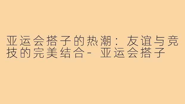 亚运会搭子的热潮：友谊与竞技的完美结合-亚运会搭子