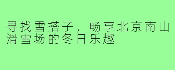 寻找雪搭子,畅享北京南山滑雪场的冬日乐趣