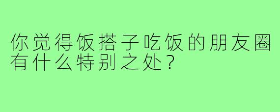 你觉得饭搭子吃饭的朋友圈有什么特别之处?
