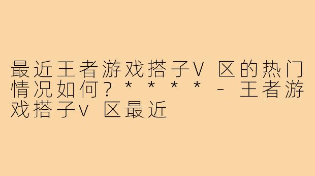 最近王者游戏搭子V区的热门情况如何？****