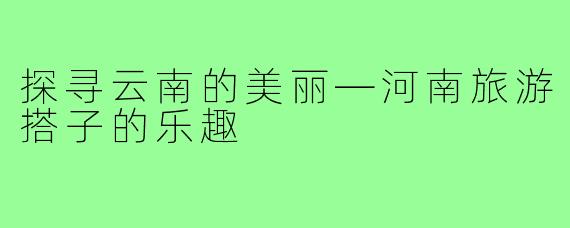 探寻云南的美丽—河南旅游搭子的乐趣