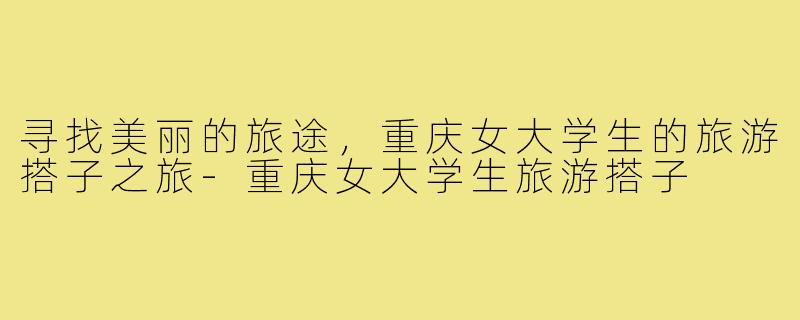 寻找美丽的旅途，重庆女大学生的旅游搭子之旅-重庆女大学生旅游搭子