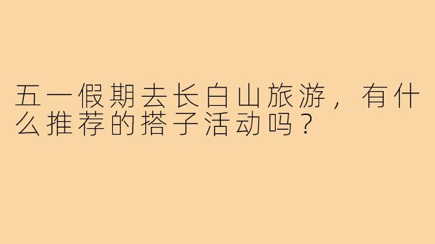 五一假期去长白山旅游，有什么推荐的搭子活动吗？
