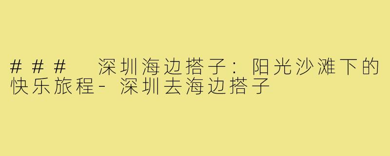### 深圳海边搭子:阳光沙滩下的快乐旅程-深圳去海边搭子