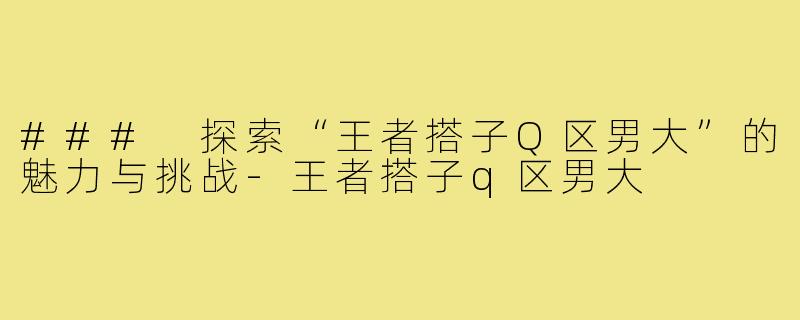 ### 探索“王者搭子Q区男大”的魅力与挑战-王者搭子q区男大