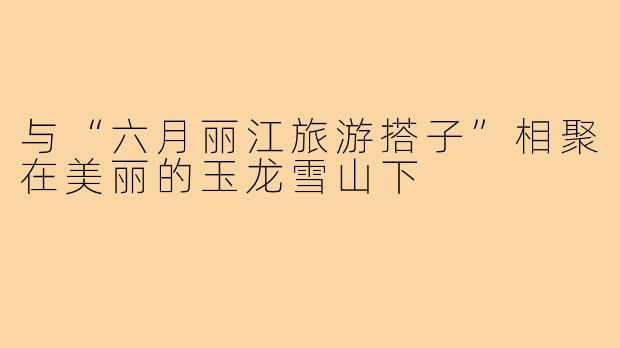 与“六月丽江旅游搭子”相聚在美丽的玉龙雪山下
