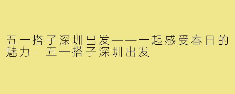五一搭子深圳出发——一起感受春日的魅力-五一搭子深圳出发
