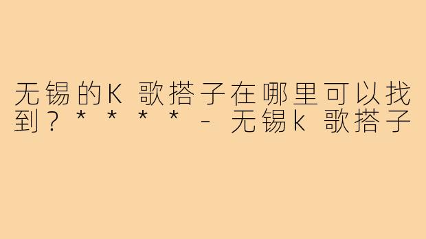无锡的K歌搭子在哪里可以找到?****-无锡k歌搭子