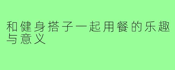 和健身搭子一起用餐的乐趣与意义
