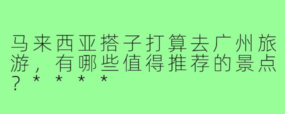 马来西亚搭子打算去广州旅游，有哪些值得推荐的景点？****