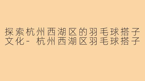 探索杭州西湖区的羽毛球搭子文化-杭州西湖区羽毛球搭子