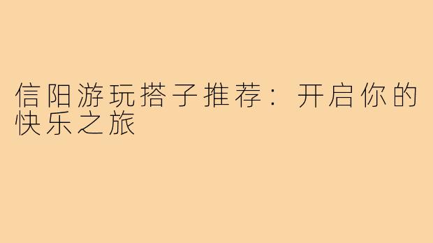 信阳游玩搭子推荐：开启你的快乐之旅