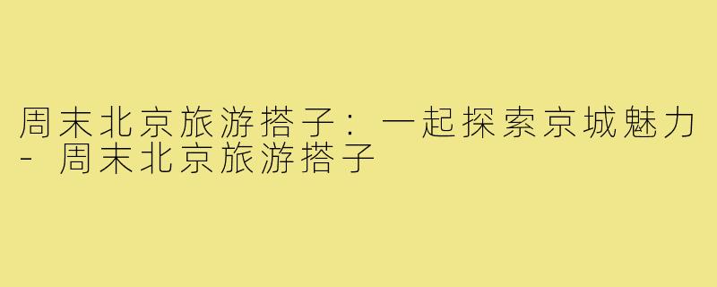 周末北京旅游搭子:一起探索京城魅力-周末北京旅游搭子