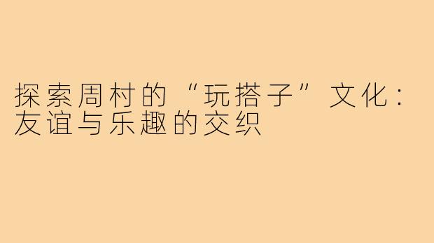 探索周村的“玩搭子”文化：友谊与乐趣的交织