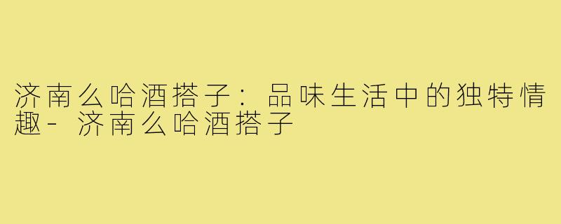 济南么哈酒搭子:品味生活中的独特情趣-济南么哈酒搭子