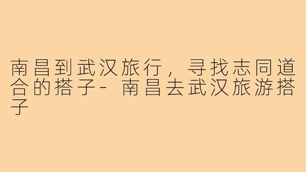 南昌到武汉旅行，寻找志同道合的搭子-南昌去武汉旅游搭子