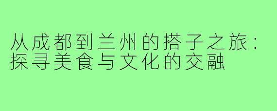 从成都到兰州的搭子之旅:探寻美食与文化的交融