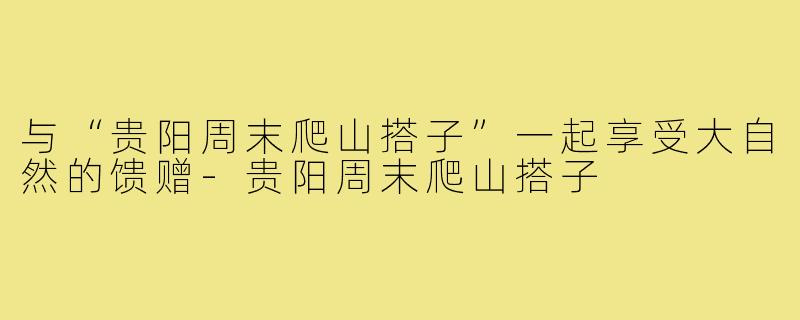 与“贵阳周末爬山搭子”一起享受大自然的馈赠-贵阳周末爬山搭子