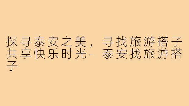 探寻泰安之美,寻找旅游搭子共享快乐时光-泰安找旅游搭子