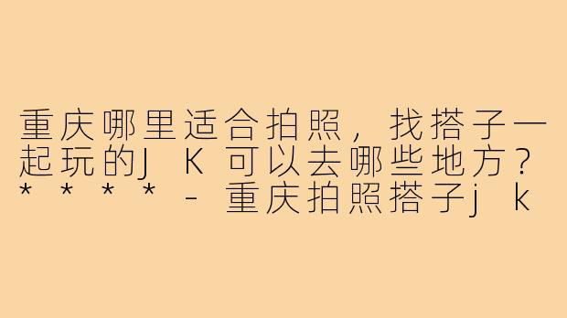 重庆哪里适合拍照,找搭子一起玩的JK可以去哪些地方?****-重庆拍照搭子jk