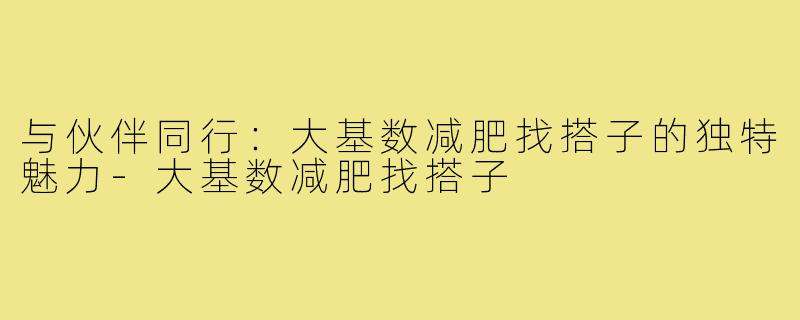 与伙伴同行:大基数减肥找搭子的独特魅力-大基数减肥找搭子