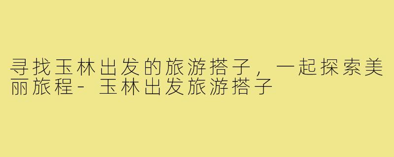 寻找玉林出发的旅游搭子,一起探索美丽旅程-玉林出发旅游搭子
