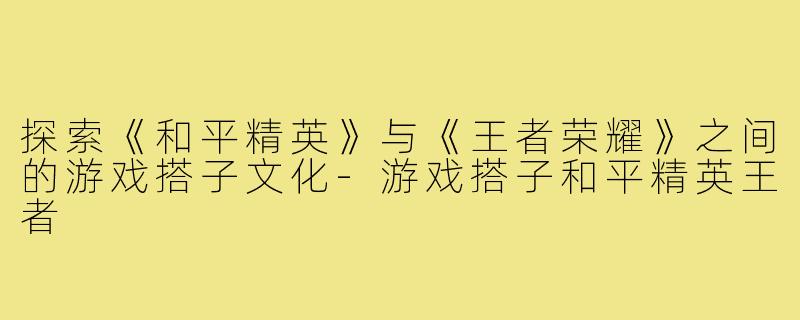 探索《和平精英》与《王者荣耀》之间的游戏搭子文化
