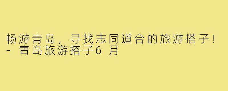 畅游青岛，寻找志同道合的旅游搭子！