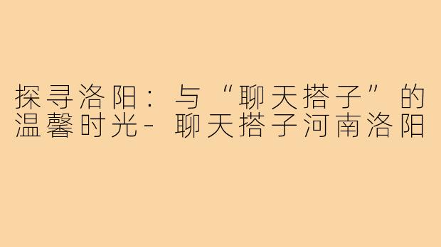 探寻洛阳:与“聊天搭子”的温馨时光-聊天搭子河南洛阳